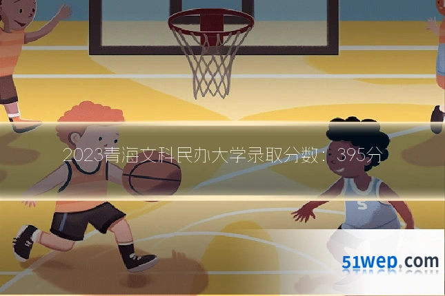 2023青海文科民办大学录取分数：395分