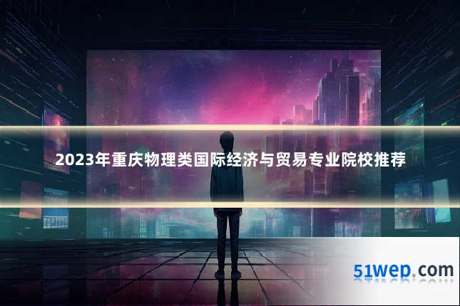 2023年重庆物理类国际经济与贸易专业院校推荐