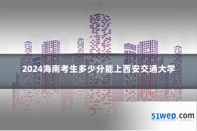 2024海南考生多少分能上西安交通大学