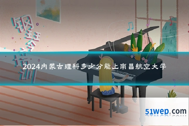 2024内蒙古理科多少分能上南昌航空大学