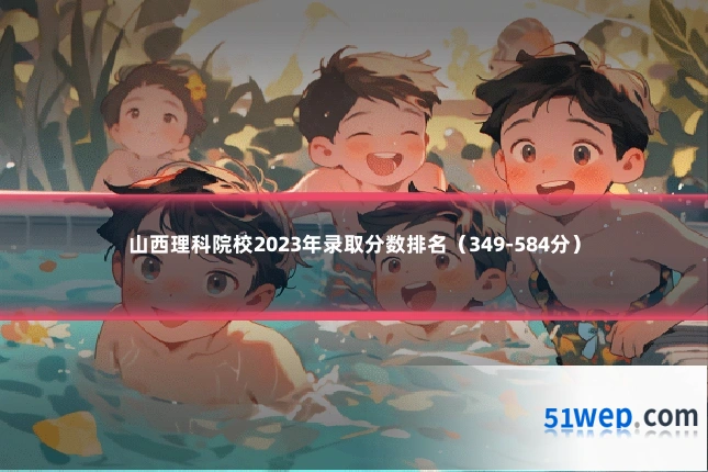 山西理科院校2023年录取分数排名(349-584分)