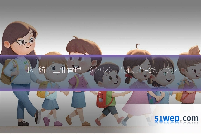 郑州航空工业管理学院2023年最低提档线是多少