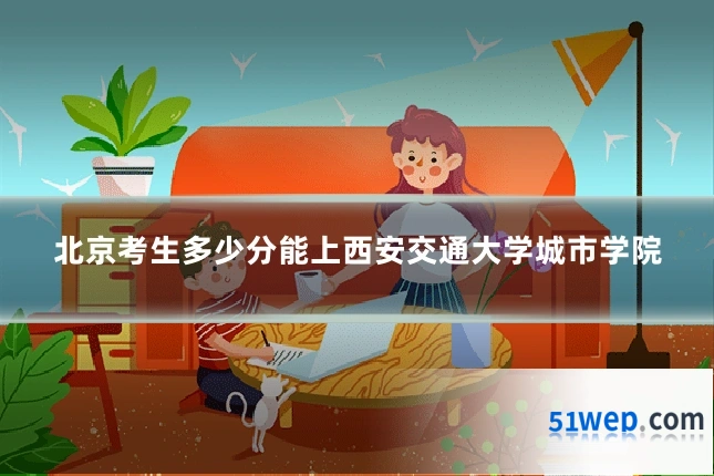 北京考生多少分能上西安交通大学城市学院