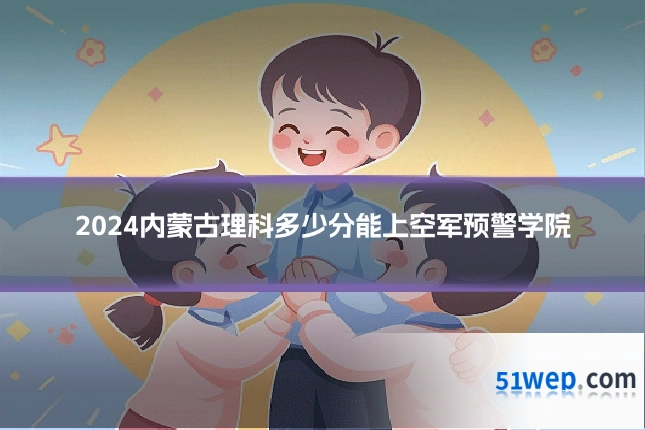 2024内蒙古理科多少分能上空军预警学院