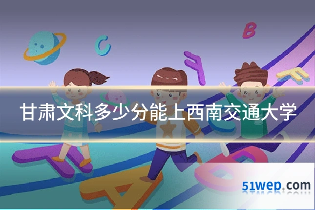 甘肃文科多少分能上西南交通大学