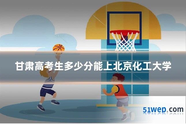 甘肃高考生多少分能上北京化工大学