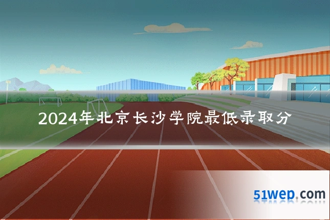 2024年北京长沙学院最低录取分