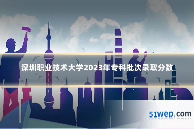 深圳职业技术大学2023年专科批次录取分数