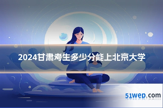 2024甘肃考生多少分能上北京大学