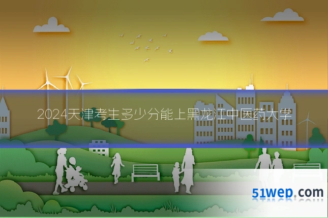 2024天津考生多少分能上黑龙江中医药大学