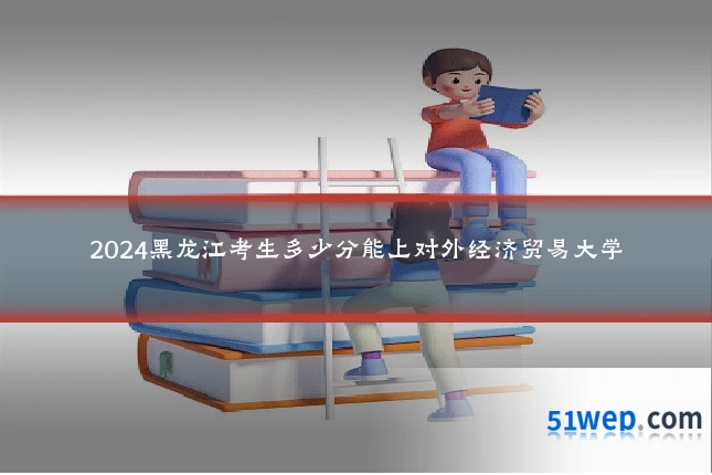 2024黑龙江考生多少分能上对外经济贸易大学