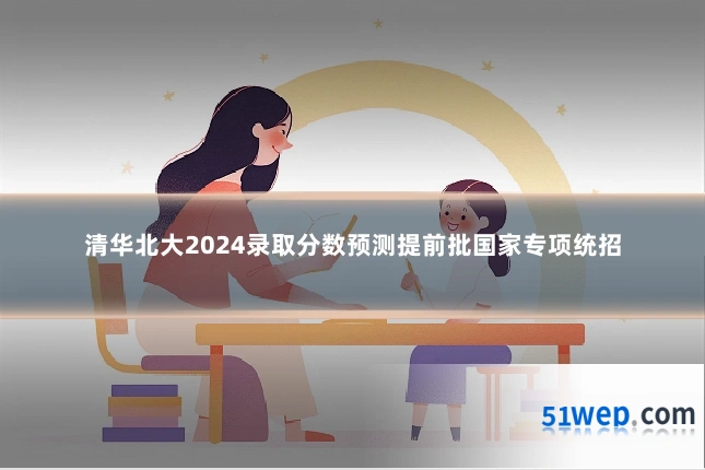 清华北大2024录取分数预测提前批国家专项统招
