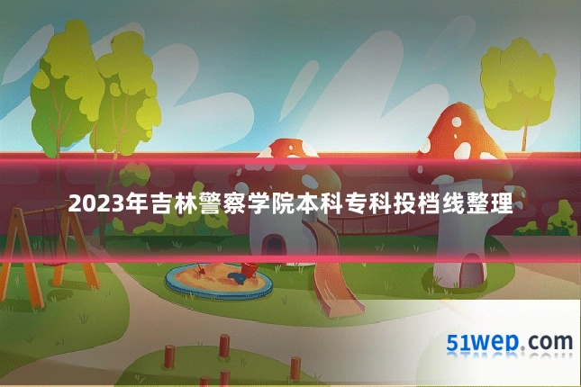 2023年吉林警察学院本科专科投档线整理