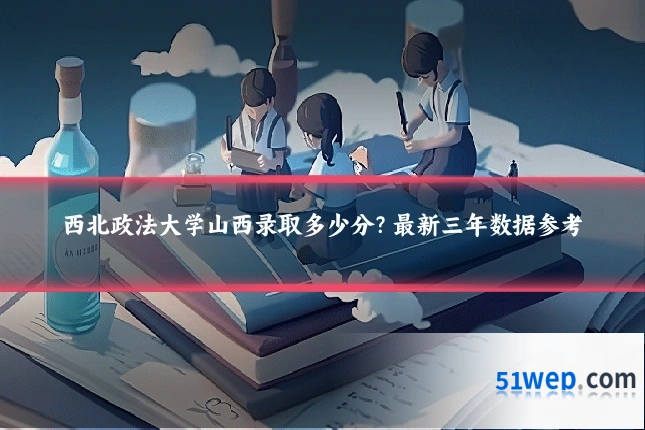 西北政法大学山西录取多少分？最新三年数据参考