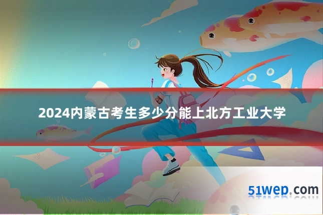 2024内蒙古考生多少分能上北方工业大学