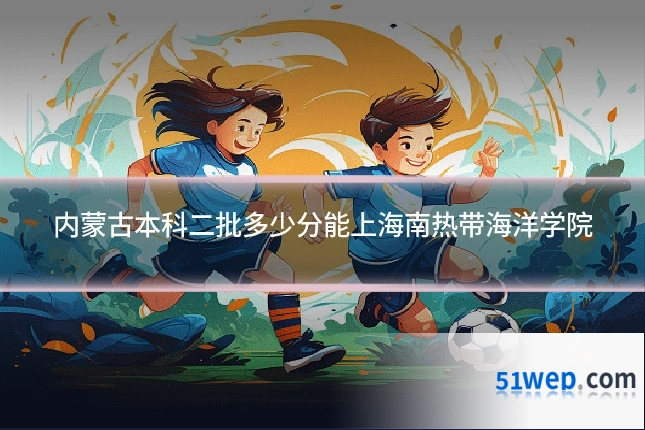 内蒙古本科二批多少分能上海南热带海洋学院