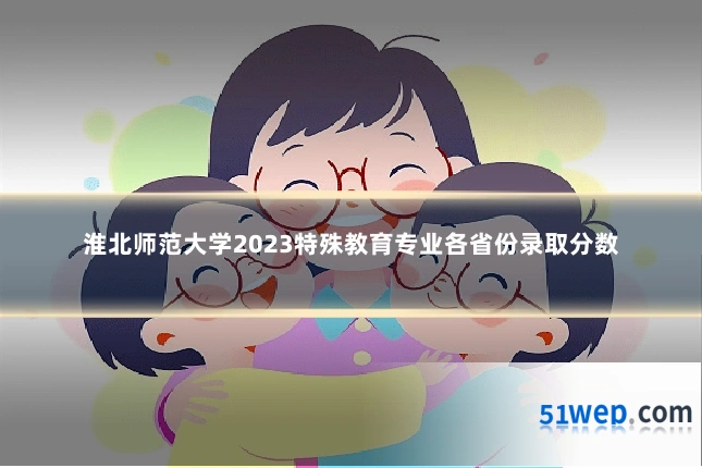 淮北师范大学2023特殊教育专业各省份录取分数