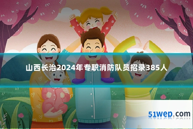 山西长治2024年专职消防队员招录385人