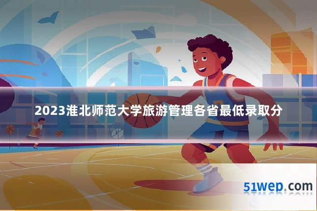 2023淮北师范大学旅游管理各省最低录取分