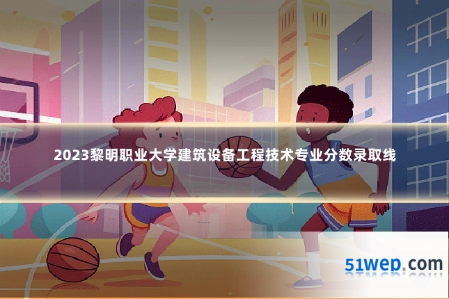 2023黎明职业大学建筑设备工程技术专业分数录取线