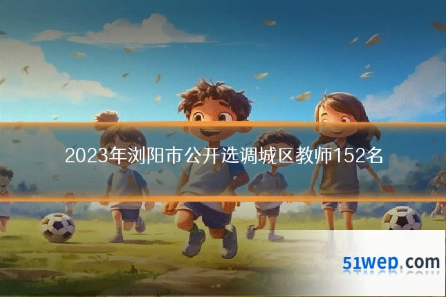2023年浏阳市公开选调城区教师152名