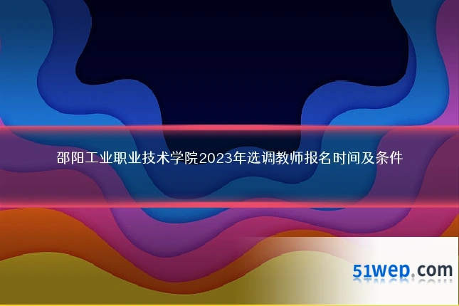 邵阳工业职业技术学院2023年选调教师报名时间及条件