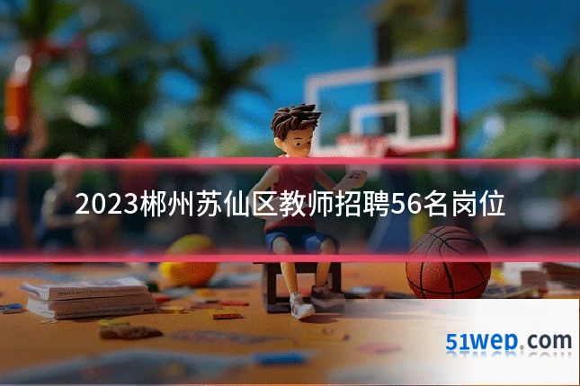 2023郴州苏仙区教师招聘56名岗位
