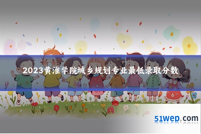 2023黄淮学院城乡规划专业最低录取分数