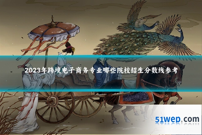 2023年跨境电子商务专业哪些院校招生分数线参考