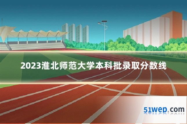 2023淮北师范大学本科批录取分数线