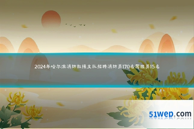 2024年哈尔滨消防救援支队招聘消防员170名驾驶员15名