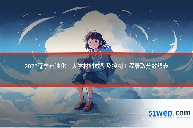 2023辽宁石油化工大学材料成型及控制工程录取分数线表