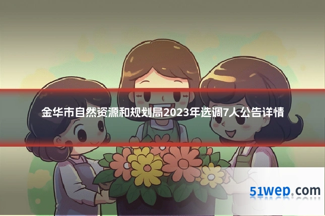 金华市自然资源和规划局2023年选调7人公告详情