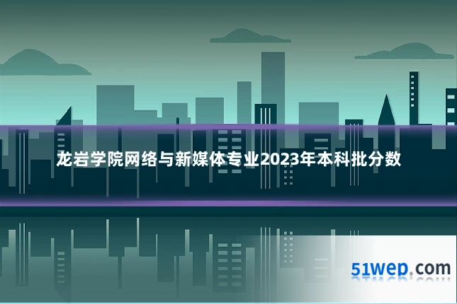 龙岩学院网络与新媒体专业2023年本科批分数