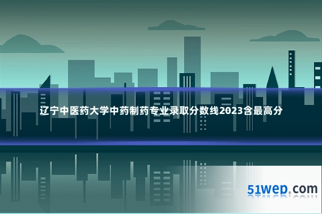 辽宁中医药大学中药制药专业录取分数线2023含最高分