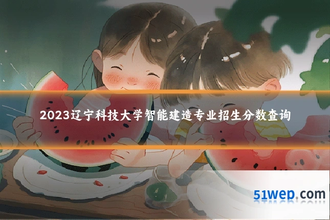 2023辽宁科技大学智能建造专业招生分数查询