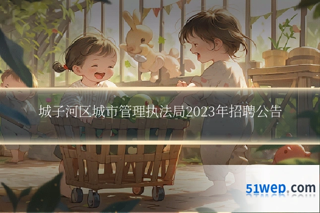 城子河区城市管理执法局2023年招聘公告