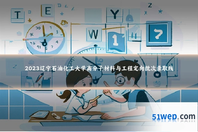 2023辽宁石油化工大学高分子材料与工程定向批次录取线