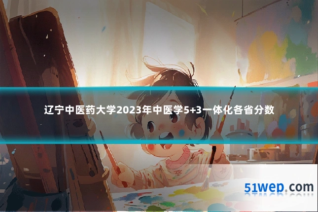 辽宁中医药大学2023年中医学5+3一体化各省分数