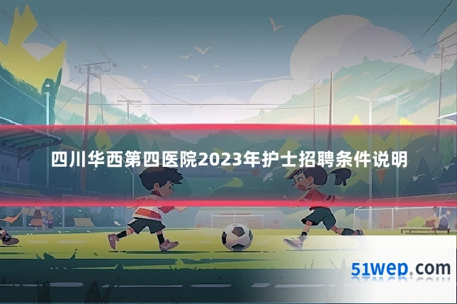 四川华西第四医院2023年护士招聘条件说明