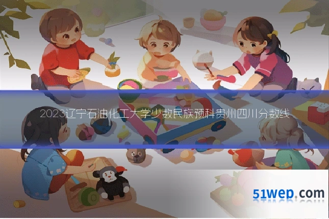 2023辽宁石油化工大学少数民族预科贵州四川分数线