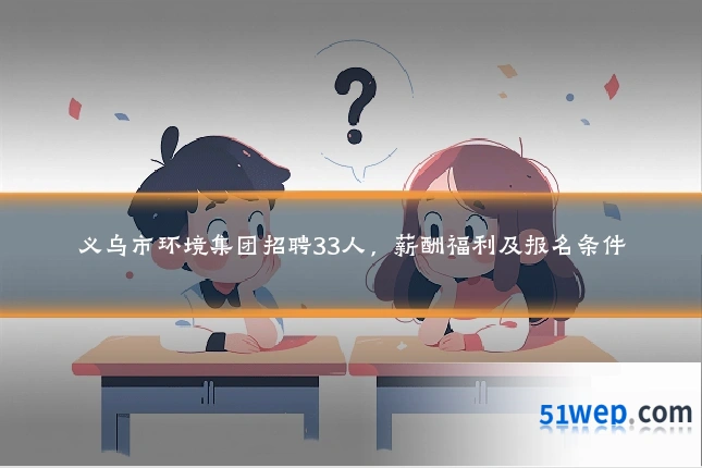 义乌市环境集团招聘33人,薪酬福利及报名条件