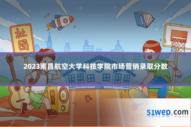2023南昌航空大学科技学院市场营销录取分数