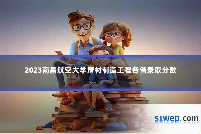 2023南昌航空大学增材制造工程各省录取分数