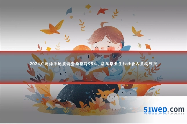 2024广州海洋地质调查局招聘95人,应届毕业生和社会人员均可报