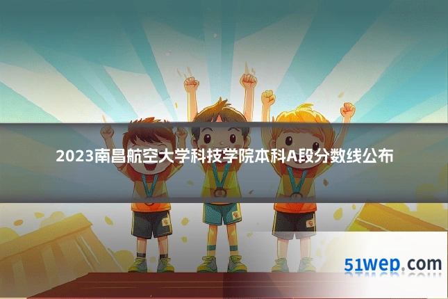 2023南昌航空大学科技学院本科A段分数线公布