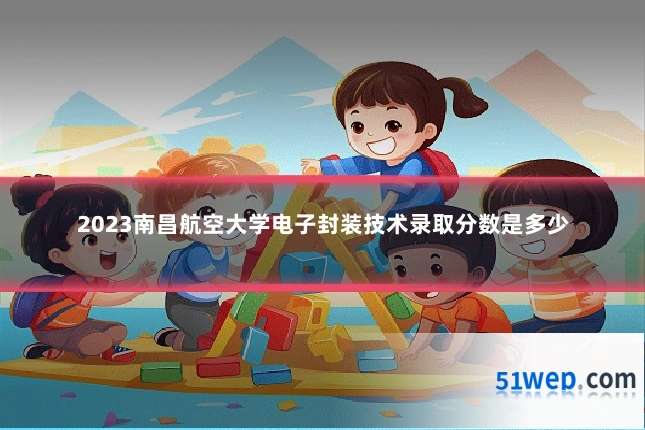 2023南昌航空大学电子封装技术录取分数是多少