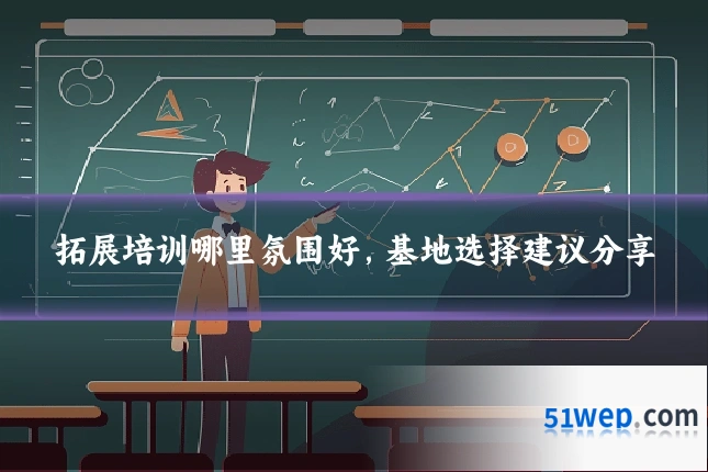 拓展培训哪里氛围好，基地选择建议分享