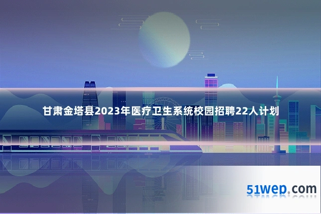 甘肃金塔县2023年医疗卫生系统校园招聘22人计划