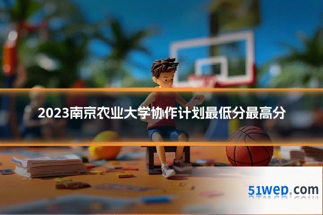 2023南京农业大学协作计划最低分最高分